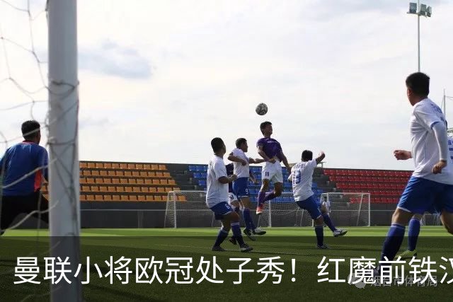 曼联小将欧冠处子秀！红魔前铁汉看哭：我儿子！